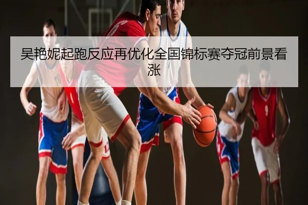 吴艳妮起跑反应再优化全国锦标赛夺冠前景看涨