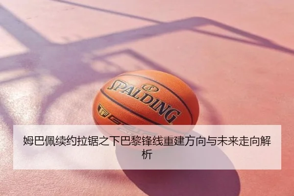 姆巴佩续约拉锯之下巴黎锋线重建方向与未来走向解析