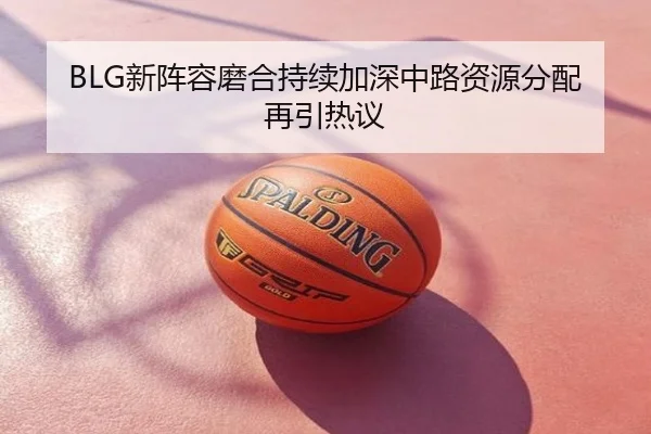 BLG新阵容磨合持续加深中路资源分配再引热议