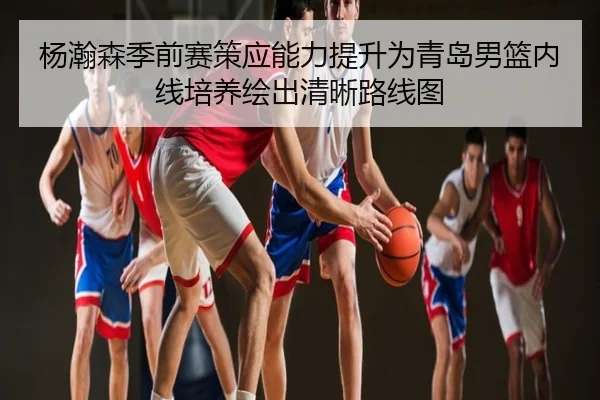 杨瀚森季前赛策应能力提升为青岛男篮内线培养绘出清晰路线图